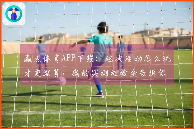 赢点体育APP下载：这次活动怎么玩才更划算，我的实测经验全告诉你