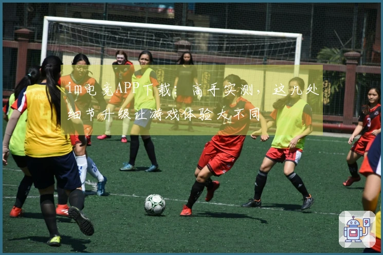 im电竞APP下载：高手实测，这几处细节升级让游戏体验大不同