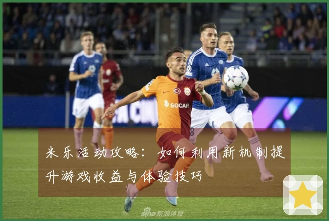 米乐活动攻略：如何利用新机制提升游戏收益与体验技巧